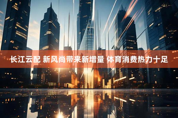 长江云配 新风尚带来新增量 体育消费热力十足