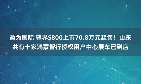 盈为国际 尊界S800上市70.8万元起售！山东共有十家鸿蒙智行授权用户中心展车已到店