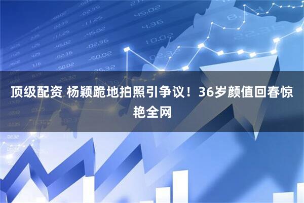 顶级配资 杨颖跪地拍照引争议！36岁颜值回春惊艳全网