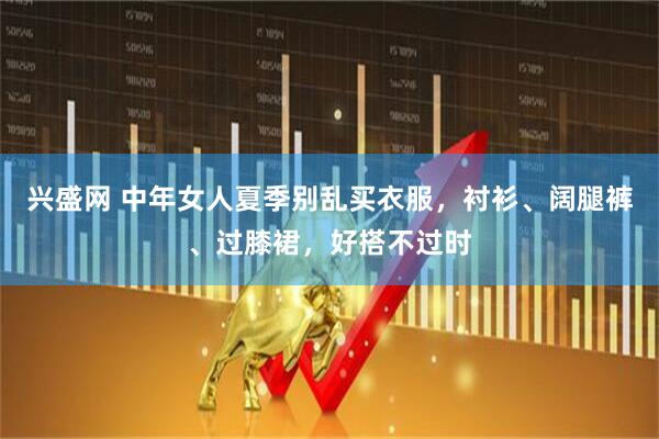 兴盛网 中年女人夏季别乱买衣服，衬衫、阔腿裤、过膝裙，好搭不过时