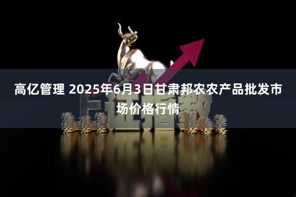 高亿管理 2025年6月3日甘肃邦农农产品批发市场价格行情