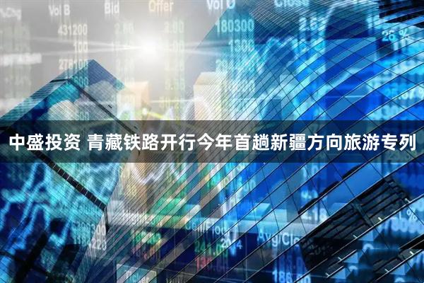 中盛投资 青藏铁路开行今年首趟新疆方向旅游专列