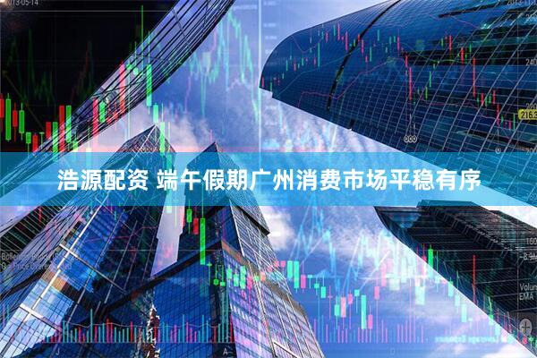 浩源配资 端午假期广州消费市场平稳有序
