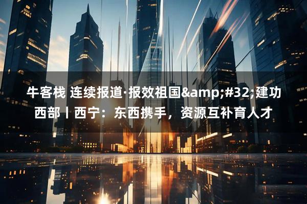 牛客栈 连续报道·报效祖国&#32;建功西部丨西宁：东西携手，资源互补育人才