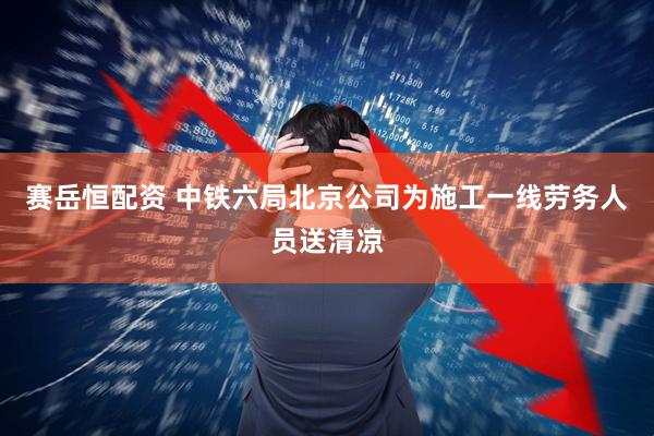 赛岳恒配资 中铁六局北京公司为施工一线劳务人员送清凉