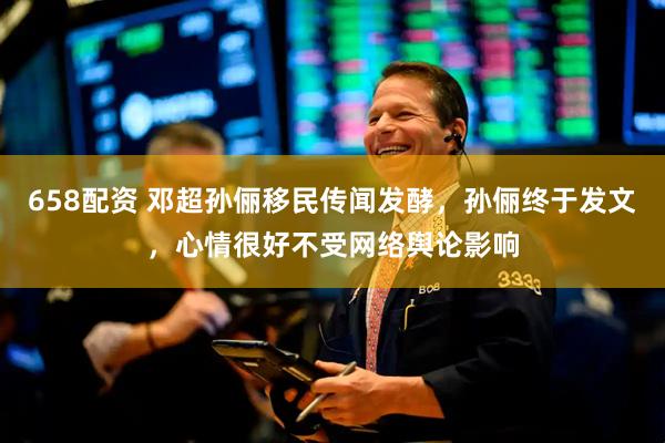 658配资 邓超孙俪移民传闻发酵，孙俪终于发文，心情很好不受网络舆论影响