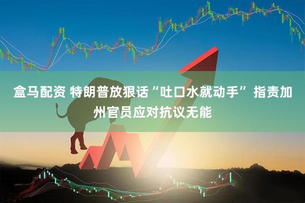 盒马配资 特朗普放狠话“吐口水就动手” 指责加州官员应对抗议无能