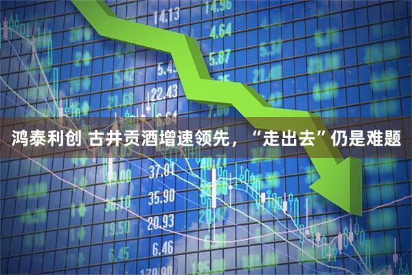 鸿泰利创 古井贡酒增速领先，“走出去”仍是难题