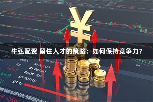 牛弘配资 留住人才的策略：如何保持竞争力？