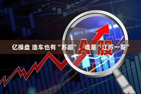 亿操盘 造车也有“苏超”，谁是“江苏一哥”