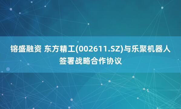镕盛融资 东方精工(002611.SZ)与乐聚机器人签署战略合作协议