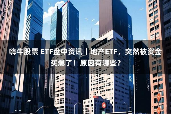 嗨牛股票 ETF盘中资讯｜地产ETF，突然被资金买爆了！原因有哪些？