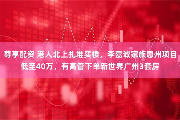 尊享配资 港人北上扎堆买楼，李嘉诚家族惠州项目低至40万，有高管下单新世界广州3套房