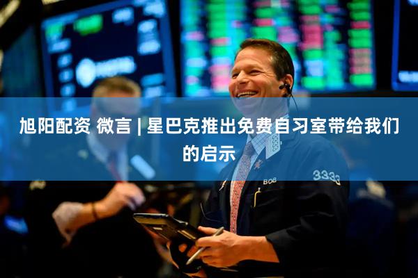 旭阳配资 微言 | 星巴克推出免费自习室带给我们的启示