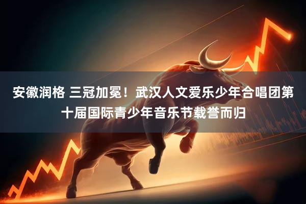 安徽润格 三冠加冕！武汉人文爱乐少年合唱团第十届国际青少年音乐节载誉而归