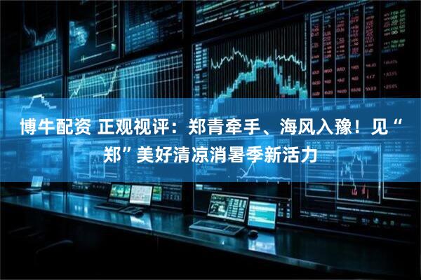 博牛配资 正观视评：郑青牵手、海风入豫！见“郑”美好清凉消暑季新活力