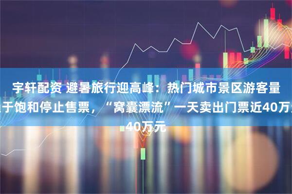 宇轩配资 避暑旅行迎高峰：热门城市景区游客量趋于饱和停止售票，“窝囊漂流”一天卖出门票近40万元