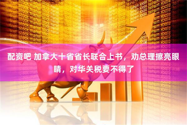 配资吧 加拿大十省省长联合上书，劝总理擦亮眼睛，对华关税要不得了