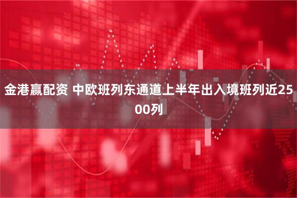 金港赢配资 中欧班列东通道上半年出入境班列近2500列