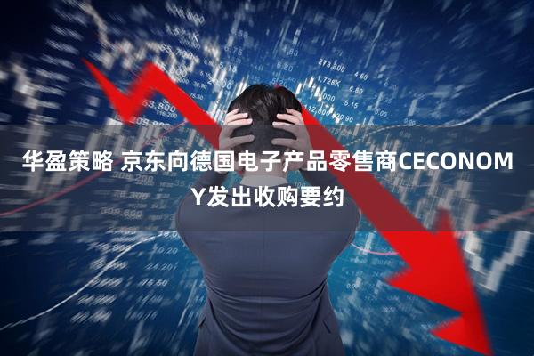 华盈策略 京东向德国电子产品零售商CECONOMY发出收购要约