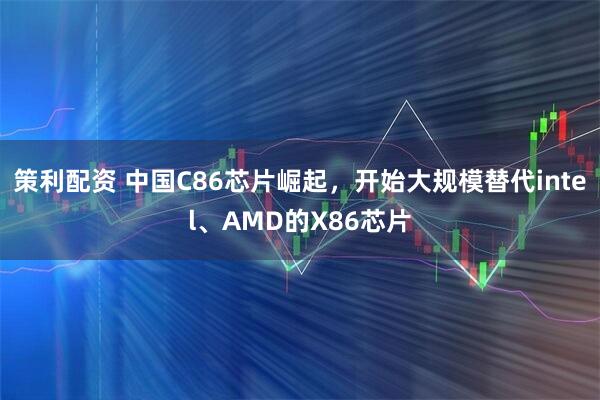 策利配资 中国C86芯片崛起，开始大规模替代intel、AMD的X86芯片