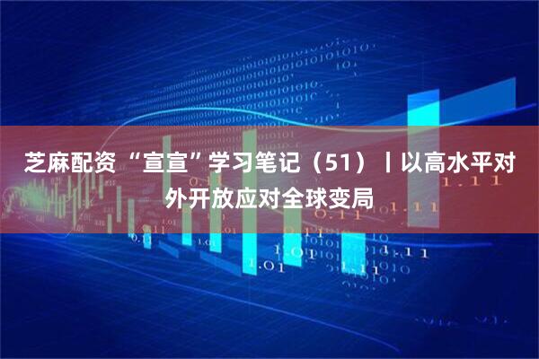 芝麻配资 “宣宣”学习笔记（51）丨以高水平对外开放应对全球变局