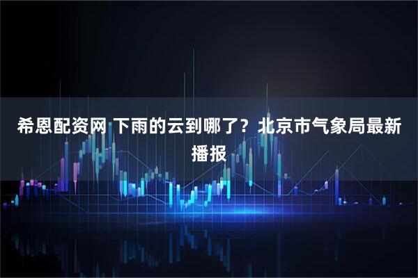 希恩配资网 下雨的云到哪了？北京市气象局最新播报
