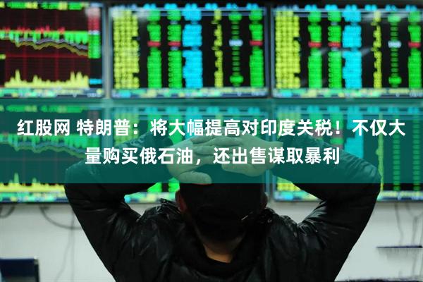 红股网 特朗普：将大幅提高对印度关税！不仅大量购买俄石油，还出售谋取暴利