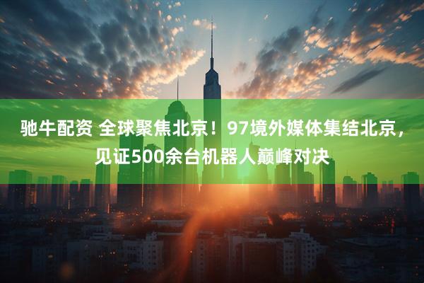驰牛配资 全球聚焦北京！97境外媒体集结北京，见证500余台机器人巅峰对决