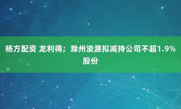 杨方配资 龙利得：滁州浚源拟减持公司不超1.9%股份