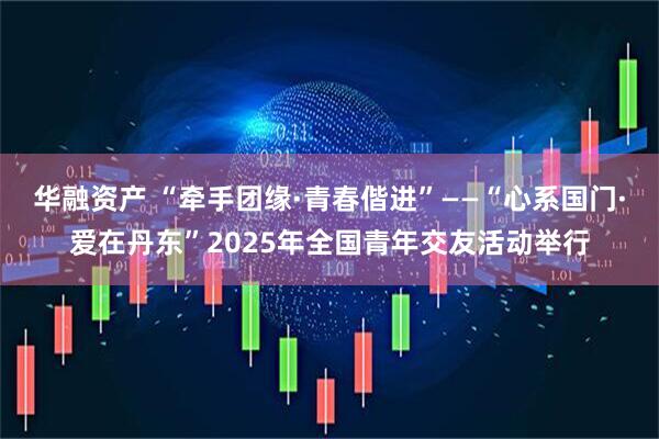 华融资产 “牵手团缘·青春偕进”——“心系国门·爱在丹东”2025年全国青年交友活动举行