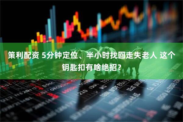 策利配资 5分钟定位、半小时找回走失老人 这个钥匙扣有啥绝招？