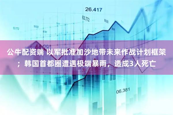 公牛配资端 以军批准加沙地带未来作战计划框架；韩国首都圈遭遇极端暴雨，造成3人死亡