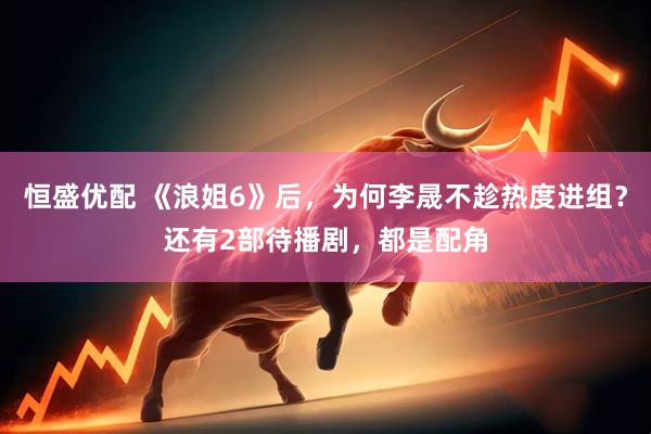 恒盛优配 《浪姐6》后，为何李晟不趁热度进组？还有2部待播剧，都是配角