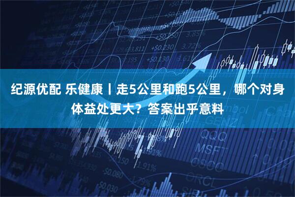 纪源优配 乐健康丨走5公里和跑5公里，哪个对身体益处更大？答案出乎意料