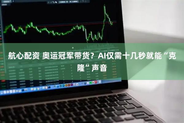 航心配资 奥运冠军带货？AI仅需十几秒就能“克隆”声音