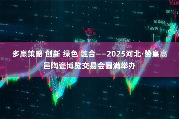多赢策略 创新 绿色 融合——2025河北·赞皇高邑陶瓷博览交易会圆满举办