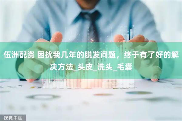伍洲配资 困扰我几年的脱发问题，终于有了好的解决方法_头皮_洗头_毛囊