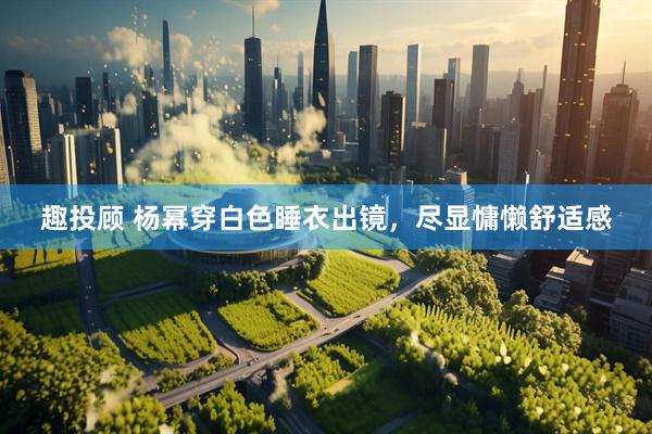 趣投顾 杨幂穿白色睡衣出镜，尽显慵懒舒适感