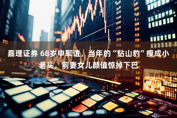 嘉理证券 68岁申军谊，当年的“钻山豹”瘦成小老头，前妻女儿颜值惊掉下巴