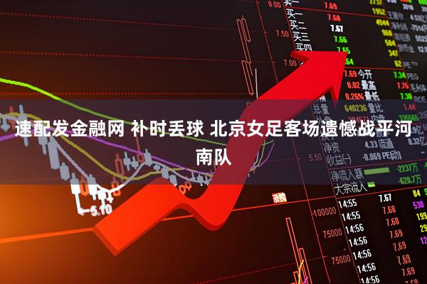 速配发金融网 补时丢球 北京女足客场遗憾战平河南队
