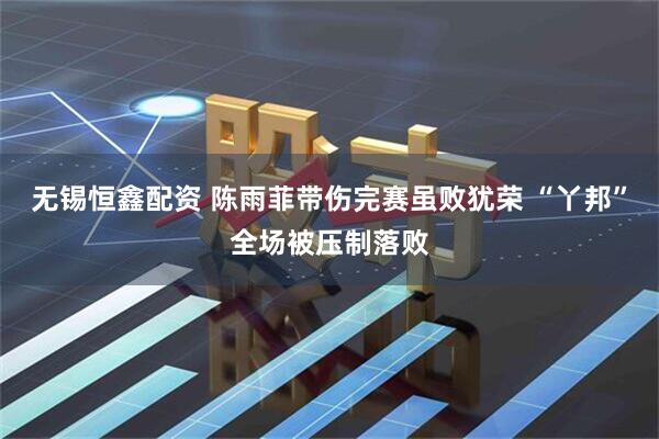 无锡恒鑫配资 陈雨菲带伤完赛虽败犹荣 “丫邦”全场被压制落败