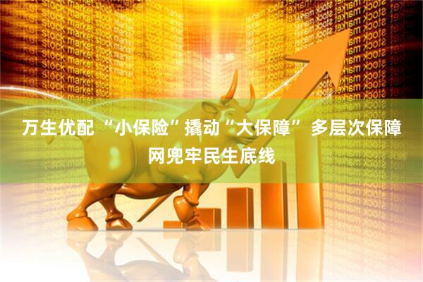 万生优配 “小保险”撬动“大保障” 多层次保障网兜牢民生底线