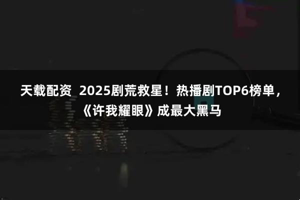 天载配资  2025剧荒救星！热播剧TOP6榜单，《许我耀眼》成最大黑马