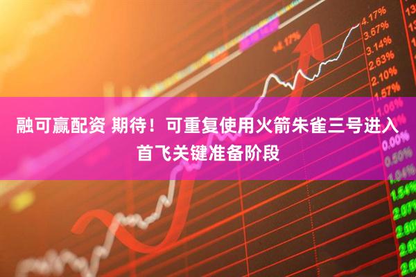 融可赢配资 期待！可重复使用火箭朱雀三号进入首飞关键准备阶段