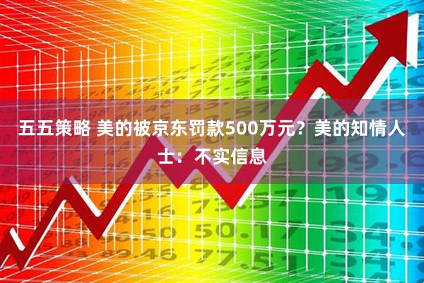 五五策略 美的被京东罚款500万元？美的知情人士：不实信息