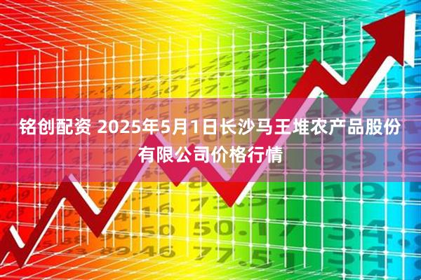 铭创配资 2025年5月1日长沙马王堆农产品股份有限公司价格行情