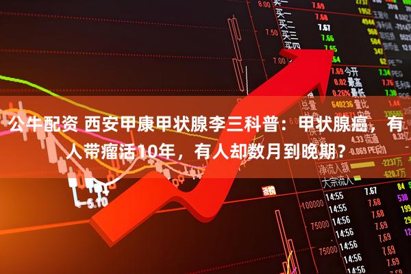 公牛配资 西安甲康甲状腺李三科普：甲状腺癌，有人带瘤活10年，有人却数月到晚期？