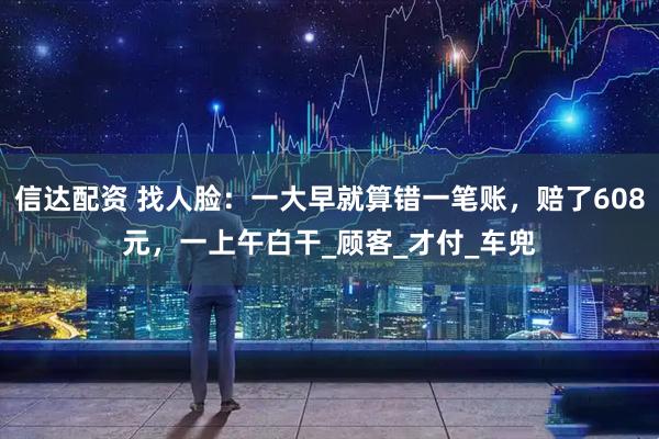 信达配资 找人脸：一大早就算错一笔账，赔了608元，一上午白干_顾客_才付_车兜