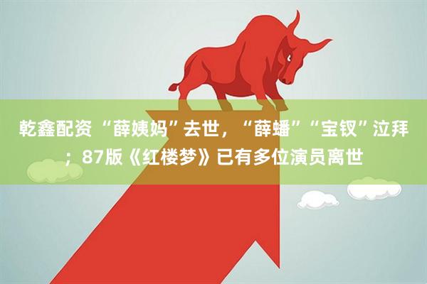 乾鑫配资 “薛姨妈”去世，“薛蟠”“宝钗”泣拜；87版《红楼梦》已有多位演员离世